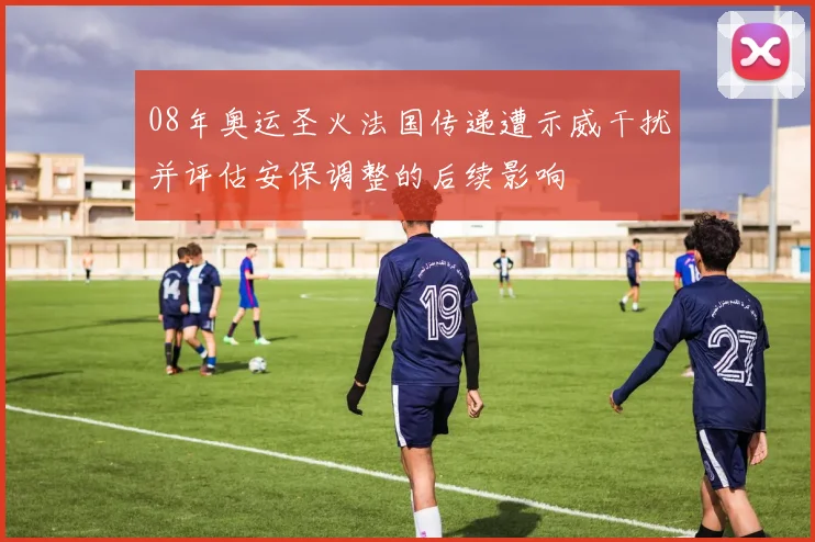 08年奥运圣火法国传递遭示威干扰并评估安保调整的后续影响