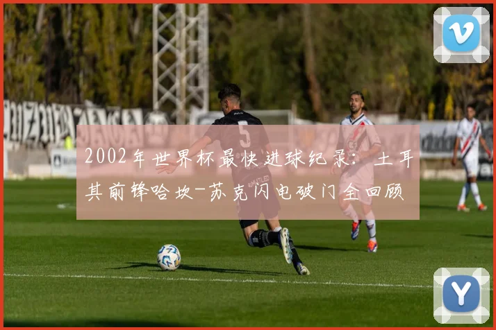 2002年世界杯最快进球纪录：土耳其前锋哈坎-苏克闪电破门全回顾