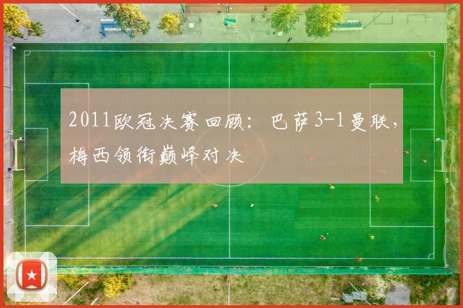 2011欧冠决赛回顾：巴萨3-1曼联，梅西领衔巅峰对决