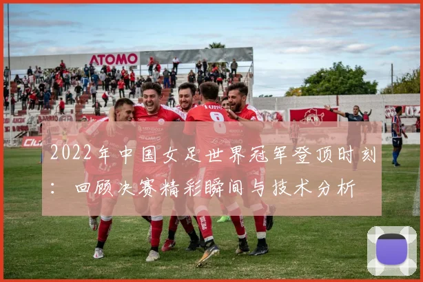 2022年中国女足世界冠军登顶时刻：回顾决赛精彩瞬间与技术分析